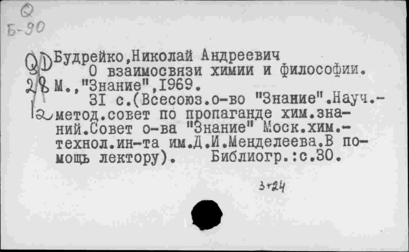 ﻿^■»чВудрейко,Николай Андреевич
0 взаимосвязи химии и философии. М.,"Знание", 1969.
31 с.(Всесоюз.о-во "Знание”.Науч 150метод.совет по пропаганде хим.знаний.Совет о-ва "Знание" Моск.хим.-технол.ин-та им.Д.И.Менделеева.В помощь лектору). Библиогр.:с.ЗО.